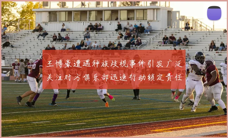 王博豪遭遇种族歧视事件引发广泛关注对方俱乐部迅速行动锁定责任人
