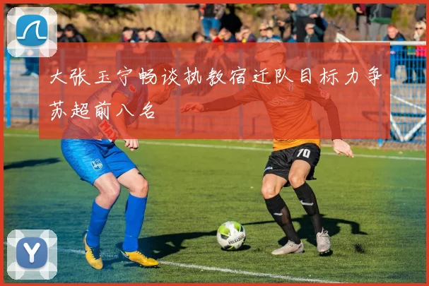 大张玉宁畅谈执教宿迁队目标力争苏超前八名