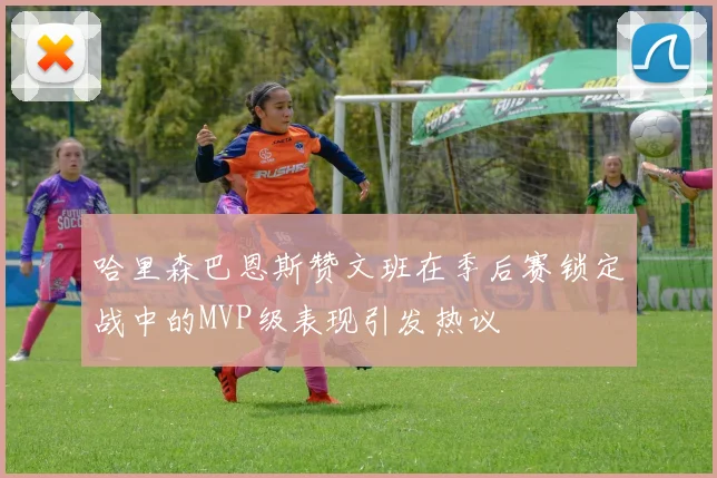哈里森巴恩斯赞文班在季后赛锁定战中的MVP级表现引发热议