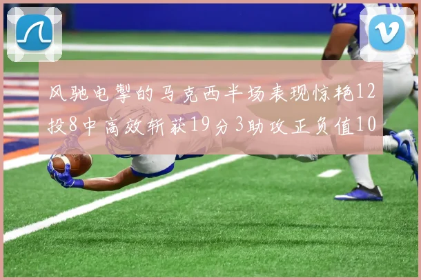 风驰电掣的马克西半场表现惊艳12投8中高效斩获19分3助攻正负值10