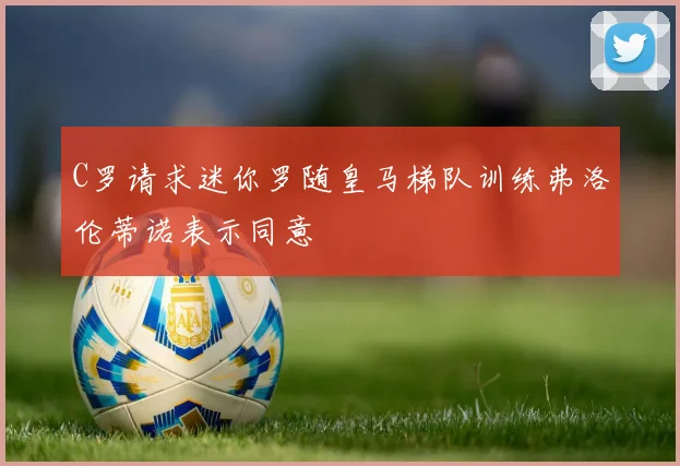 C罗请求迷你罗随皇马梯队训练弗洛伦蒂诺表示同意