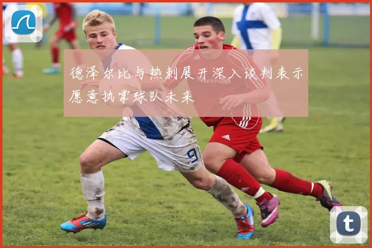 德泽尔比与热刺展开深入谈判表示愿意执掌球队未来