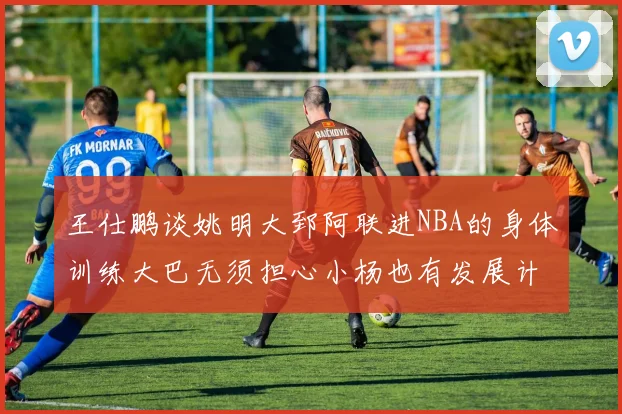 王仕鹏谈姚明大郅阿联进NBA的身体训练大巴无须担心小杨也有发展计划