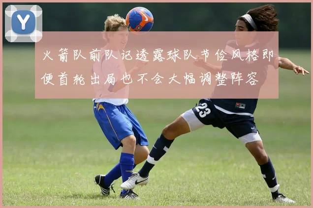 火箭队前队记透露球队节俭风格即便首轮出局也不会大幅调整阵容