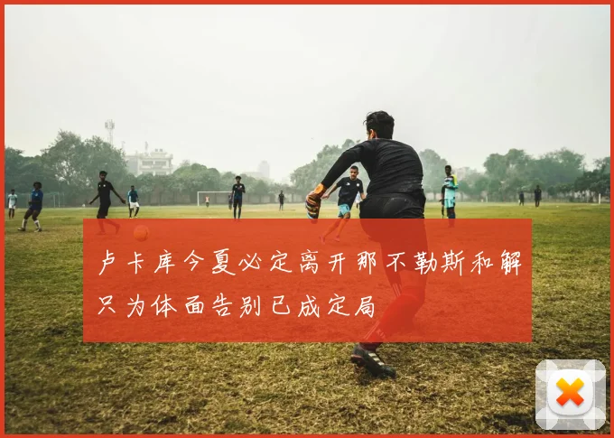 卢卡库今夏必定离开那不勒斯和解只为体面告别已成定局