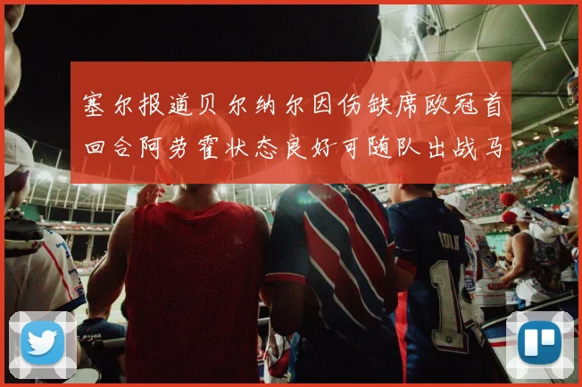 塞尔报道贝尔纳尔因伤缺席欧冠首回合阿劳霍状态良好可随队出战马竞