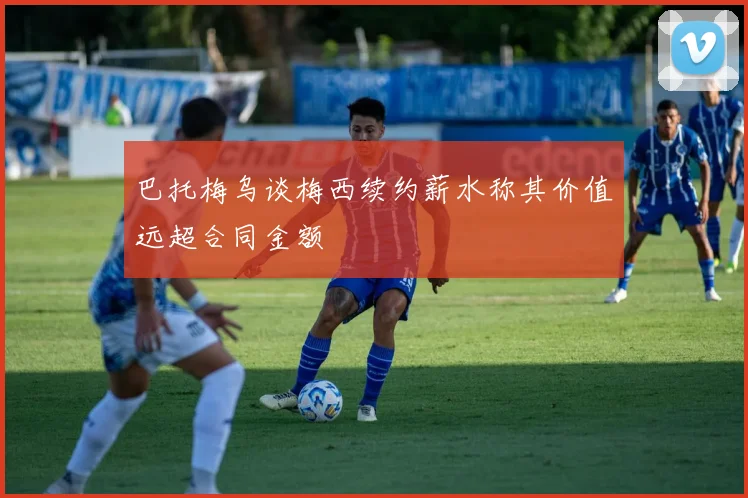 巴托梅乌谈梅西续约薪水称其价值远超合同金额