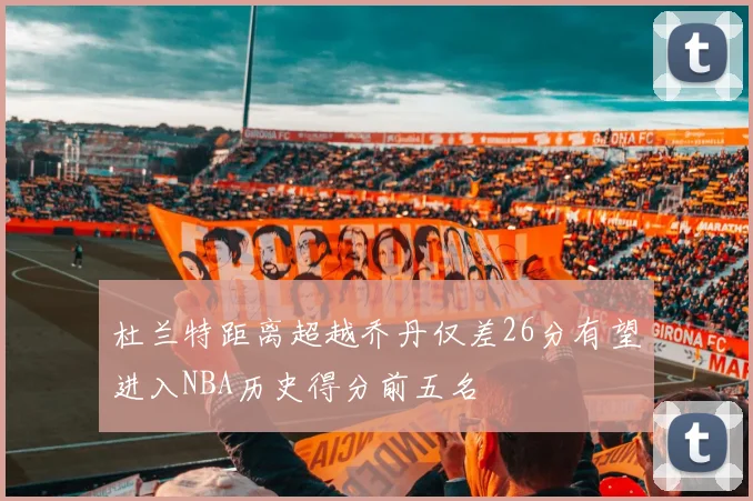 杜兰特距离超越乔丹仅差26分有望进入NBA历史得分前五名