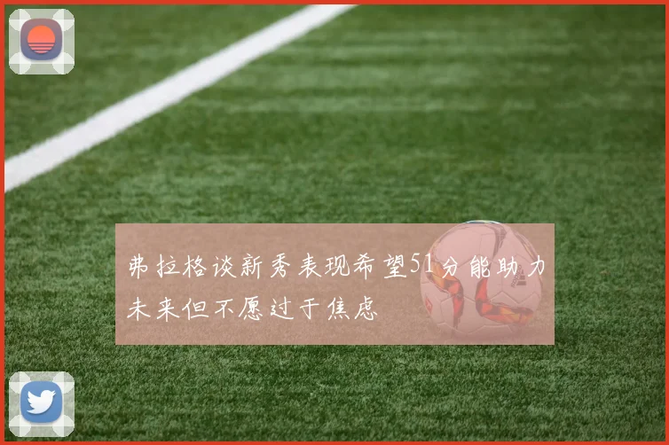 弗拉格谈新秀表现希望51分能助力未来但不愿过于焦虑