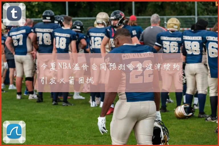 今夏NBA溢价合同预测哈登波津续约引发火箭困扰