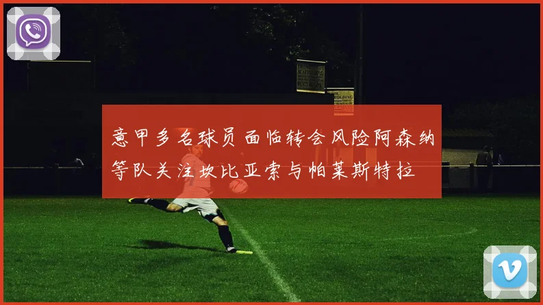 意甲多名球员面临转会风险阿森纳等队关注坎比亚索与帕莱斯特拉