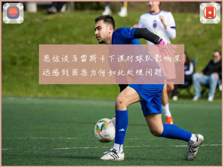 恩佐谈马雷斯卡下课对球队影响深远感到困惑为何如此处理问题